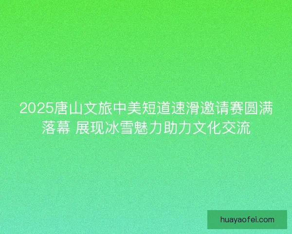 2025唐山文旅中美短道速滑邀请赛圆满落幕 展现冰雪魅力助力文化交流