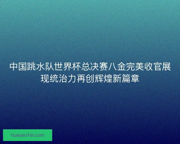 中国跳水队世界杯总决赛八金完美收官展现统治力再创辉煌新篇章