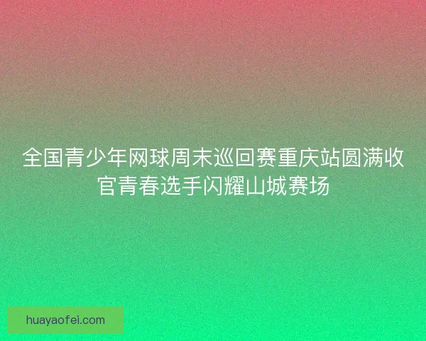 全国青少年网球周末巡回赛重庆站圆满收官青春选手闪耀山城赛场