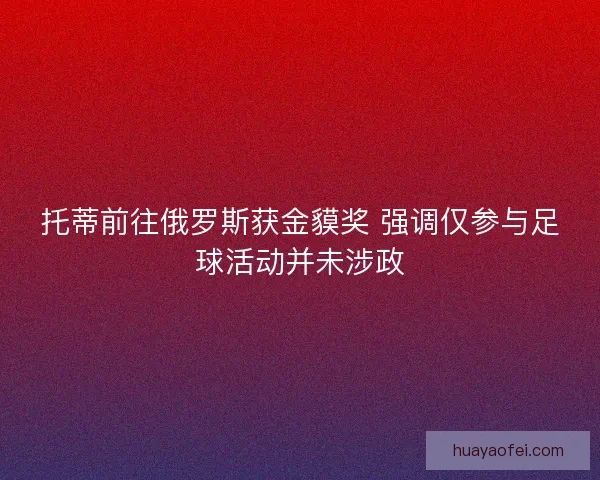托蒂前往俄罗斯获金貘奖 强调仅参与足球活动并未涉政