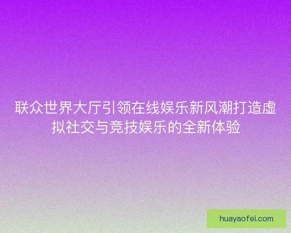 联众世界大厅引领在线娱乐新风潮打造虚拟社交与竞技娱乐的全新体验