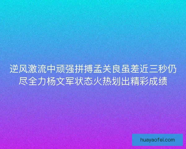 逆风激流中顽强拼搏孟关良虽差近三秒仍尽全力杨文军状态火热划出精彩成绩