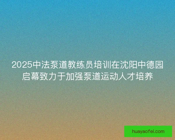 2025中法泵道教练员培训在沈阳中德园启幕致力于加强泵道运动人才培养