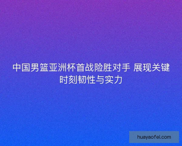 中国男篮亚洲杯首战险胜对手 展现关键时刻韧性与实力