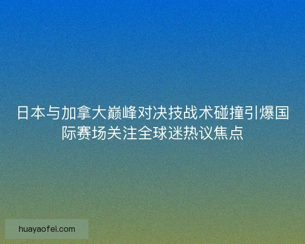 日本与加拿大巅峰对决技战术碰撞引爆国际赛场关注全球迷热议焦点