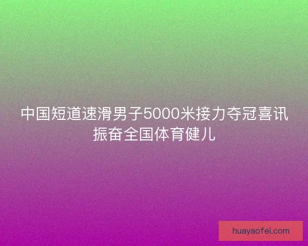 中国短道速滑男子5000米接力夺冠喜讯振奋全国体育健儿