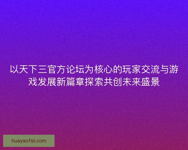 以天下三官方论坛为核心的玩家交流与游戏发展新篇章探索共创未来盛景