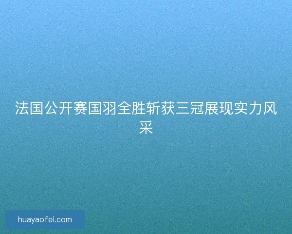 法国公开赛国羽全胜斩获三冠展现实力风采
