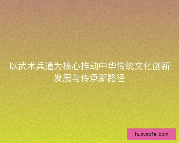 以武术兵道为核心推动中华传统文化创新发展与传承新路径