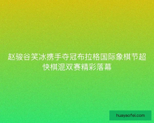 赵骏谷笑冰携手夺冠布拉格国际象棋节超快棋混双赛精彩落幕