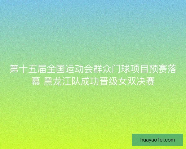 第十五届全国运动会群众门球项目预赛落幕 黑龙江队成功晋级女双决赛