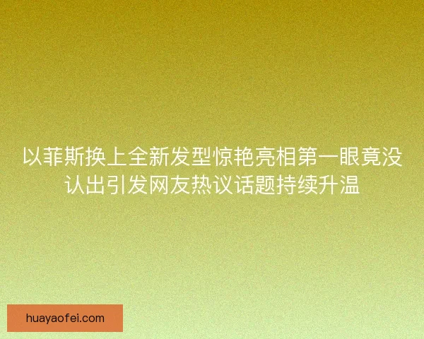 以菲斯换上全新发型惊艳亮相第一眼竟没认出引发网友热议话题持续升温