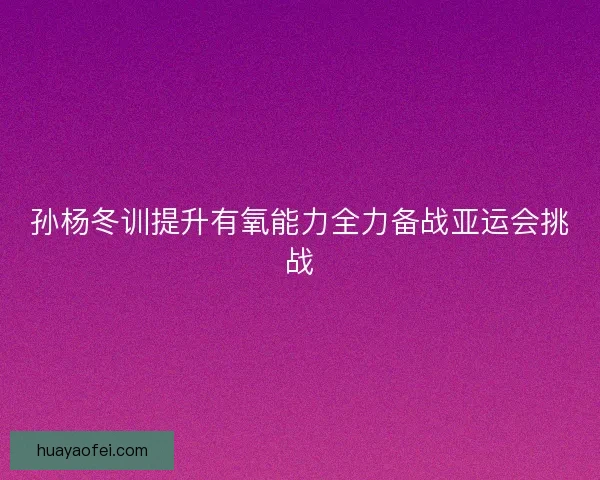 孙杨冬训提升有氧能力全力备战亚运会挑战