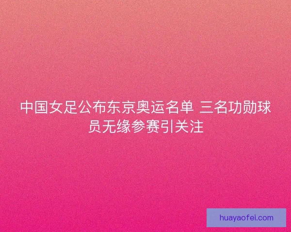 中国女足公布东京奥运名单 三名功勋球员无缘参赛引关注