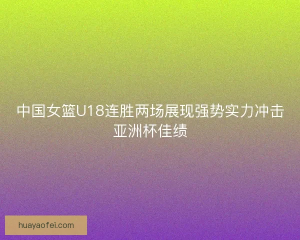 中国女篮U18连胜两场展现强势实力冲击亚洲杯佳绩