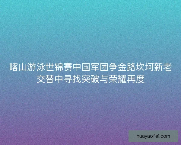 喀山游泳世锦赛中国军团争金路坎坷新老交替中寻找突破与荣耀再度
