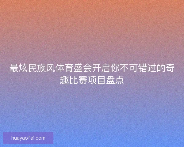 最炫民族风体育盛会开启你不可错过的奇趣比赛项目盘点