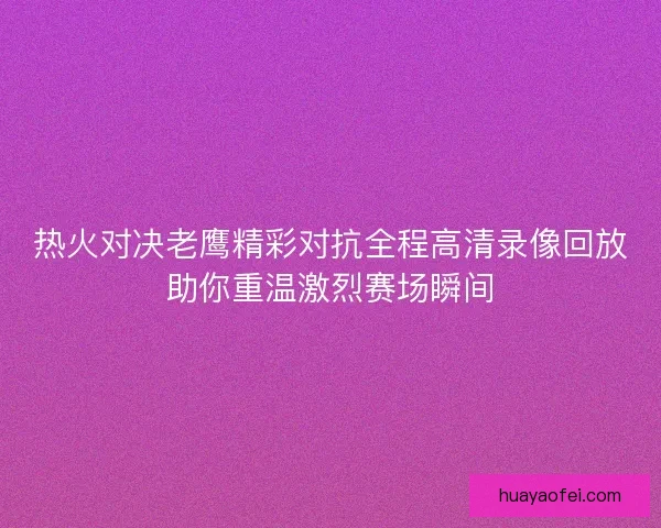 热火对决老鹰精彩对抗全程高清录像回放助你重温激烈赛场瞬间